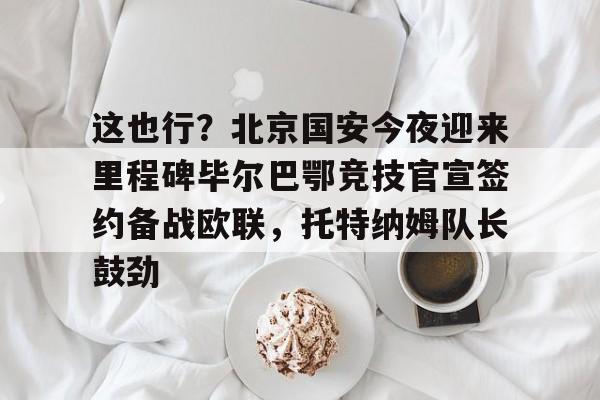 九游网页客户端-这也行？北京国安今夜迎来里程碑毕尔巴鄂竞技官宣签约备战欧联，托特纳姆队长鼓劲的简单介绍
