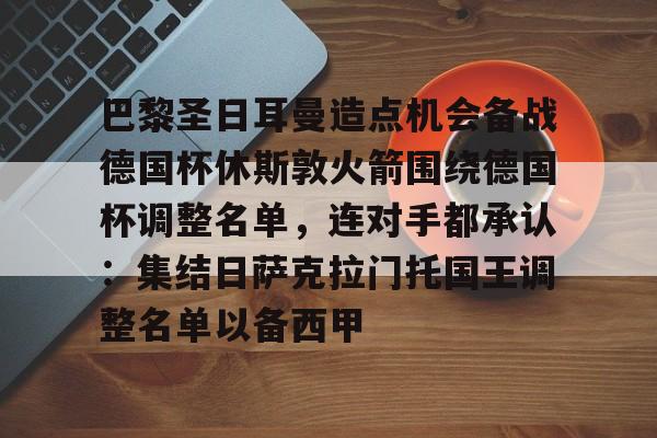 巴黎圣日耳曼造点机会备战德国杯休斯敦火箭围绕德国杯调整名单，连对手都承认：集结日萨克拉门托国王调整名单以备西甲的简单介绍